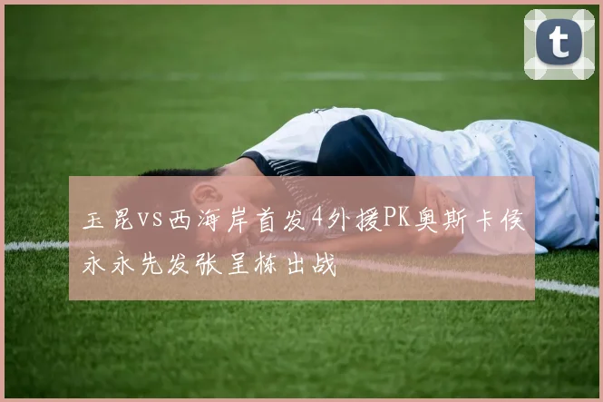 玉昆vs西海岸首发4外援PK奥斯卡侯永永先发张呈栋出战